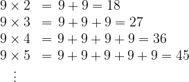 \dpi{120} \bg_white \begin{matrix} 9 \times 2 &=& \hspace{-2,3cm}9 + 9 = 18 \\ 9 \times 3 &=& \hspace{-1,6cm} 9 + 9 +9= 27 \\ 9 \times 4 &=& \hspace{-0,9cm}9 + 9+9+9 = 36 \\ 9 \times 5 &=& \hspace{-0,2cm} 9 + 9+9+9+9 = 45 \\ \vdots \\ \\ \end{matrix}